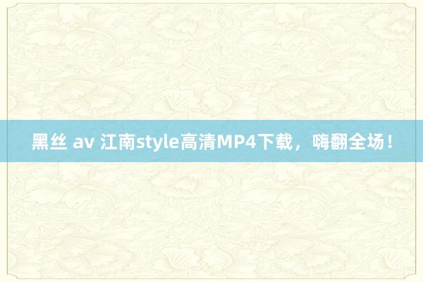 黑丝 av 江南style高清MP4下载，嗨翻全场！