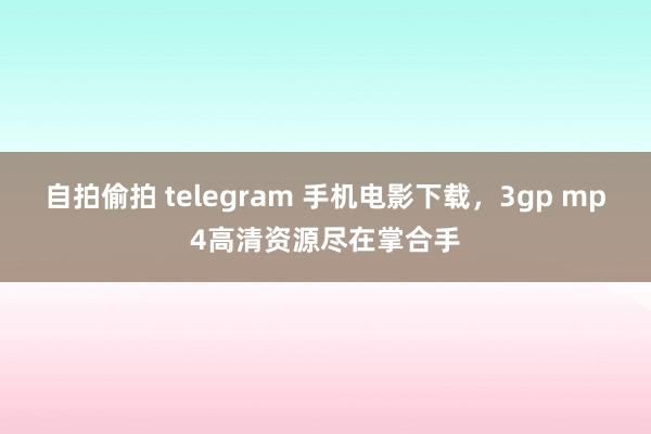 自拍偷拍 telegram 手机电影下载，3gp mp4高清资源尽在掌合手