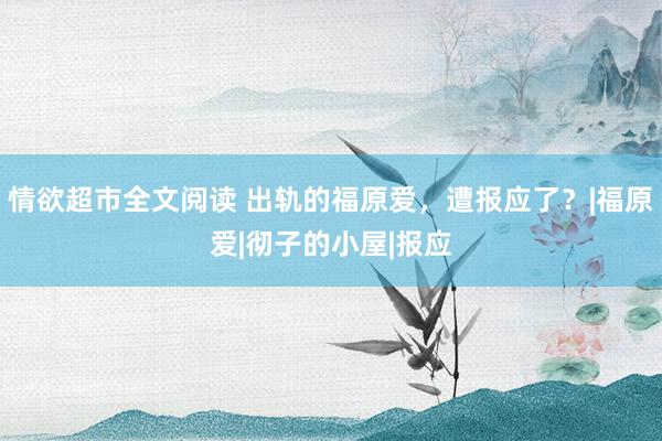 情欲超市全文阅读 出轨的福原爱，遭报应了？|福原爱|彻子的小屋|报应