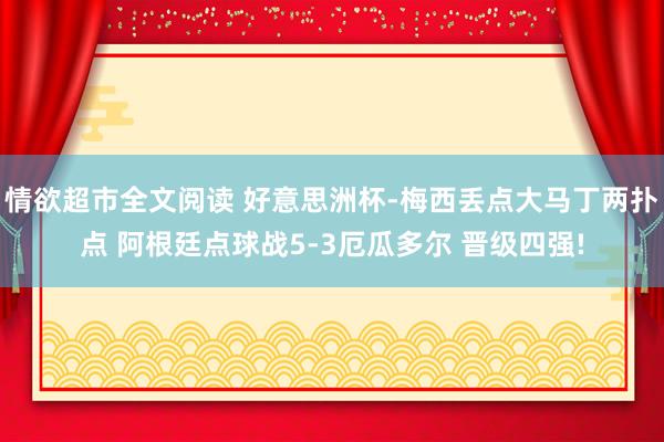 情欲超市全文阅读 好意思洲杯-梅西丢点大马丁两扑点 阿根廷点球战5-3厄瓜多尔 晋级四强!