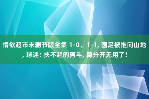 情欲超市未删节版全集 1-0、1-1， 国足被推向山地， 球迷: 扶不起的阿斗， 算分齐无用了!