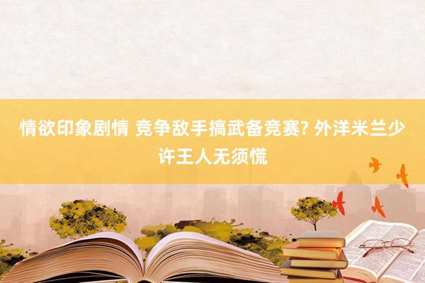 情欲印象剧情 竞争敌手搞武备竞赛? 外洋米兰少许王人无须慌