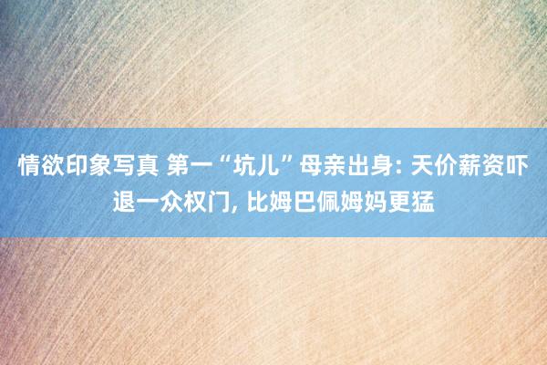 情欲印象写真 第一“坑儿”母亲出身: 天价薪资吓退一众权门， 比姆巴佩姆妈更猛