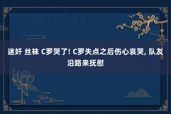 迷奸 丝袜 C罗哭了! C罗失点之后伤心哀哭， 队友沿路来抚慰