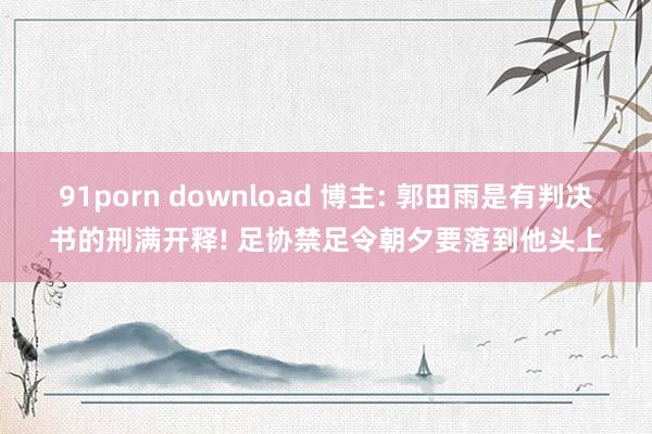 91porn download 博主: 郭田雨是有判决书的刑满开释! 足协禁足令朝夕要落到他头上