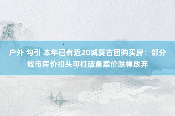 户外 勾引 本年已有近20城复古团购买房：部分城市房价扣头可打破备案价跌幅放弃