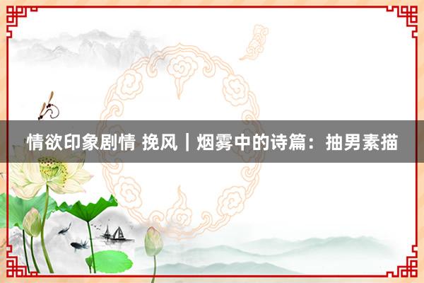 情欲印象剧情 挽风｜烟雾中的诗篇：抽男素描