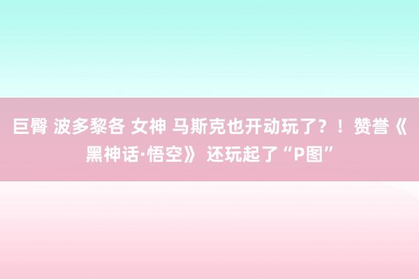 巨臀 波多黎各 女神 马斯克也开动玩了？！赞誉《黑神话·悟空》 还玩起了“P图”