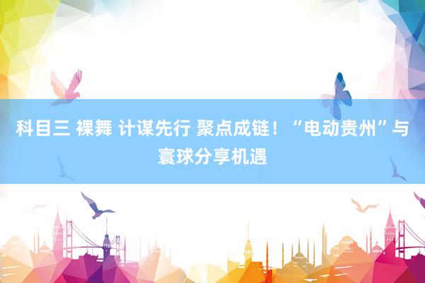 科目三 裸舞 计谋先行 聚点成链！“电动贵州”与寰球分享机遇