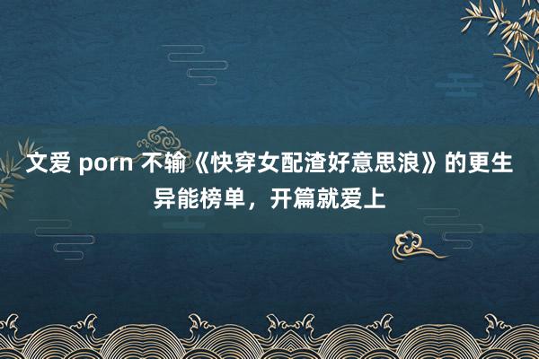 文爱 porn 不输《快穿女配渣好意思浪》的更生异能榜单，开篇就爱上