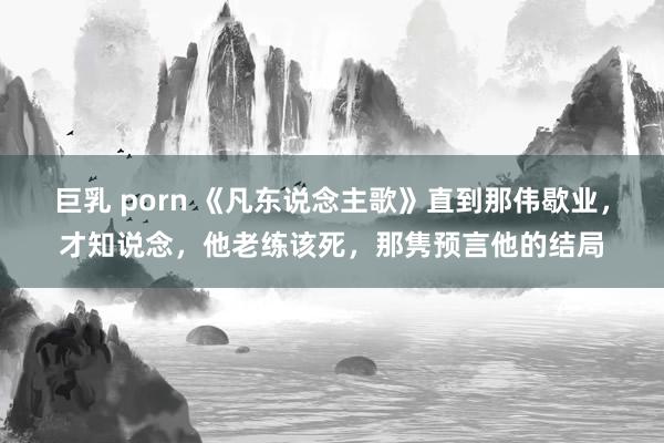 巨乳 porn 《凡东说念主歌》直到那伟歇业，才知说念，他老练该死，那隽预言他的结局