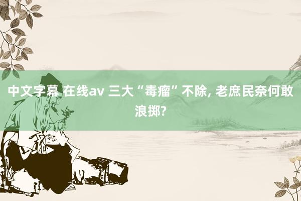 中文字幕 在线av 三大“毒瘤”不除， 老庶民奈何敢浪掷?