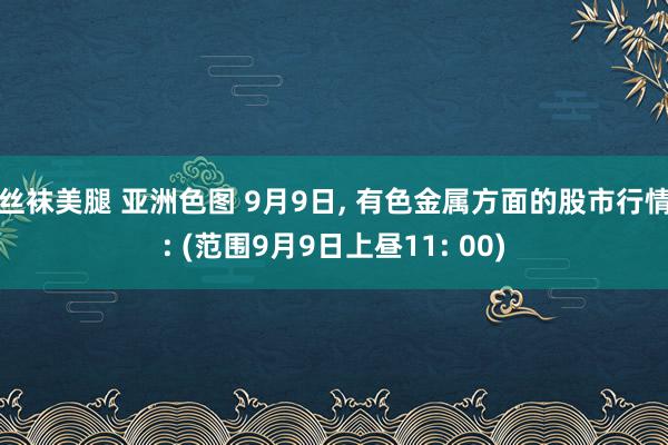 丝袜美腿 亚洲色图 9月9日， 有色金属方面的股市行情: (范围9月9日上昼11: 00)