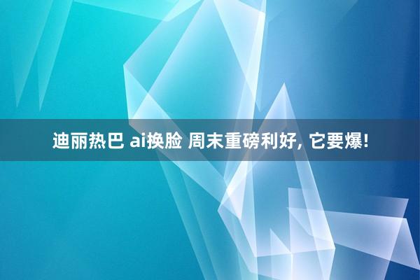 迪丽热巴 ai换脸 周末重磅利好， 它要爆!