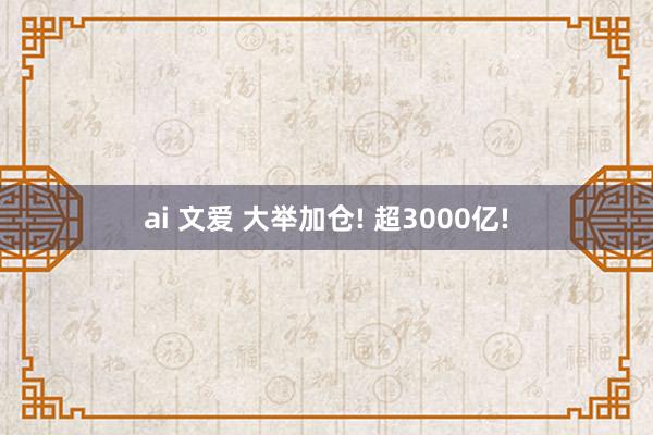 ai 文爱 大举加仓! 超3000亿!