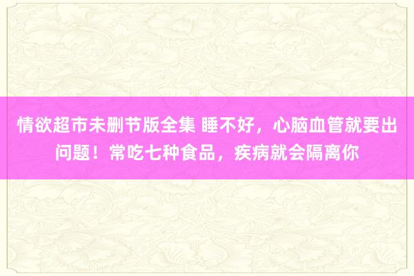 情欲超市未删节版全集 睡不好，心脑血管就要出问题！常吃七种食品，疾病就会隔离你