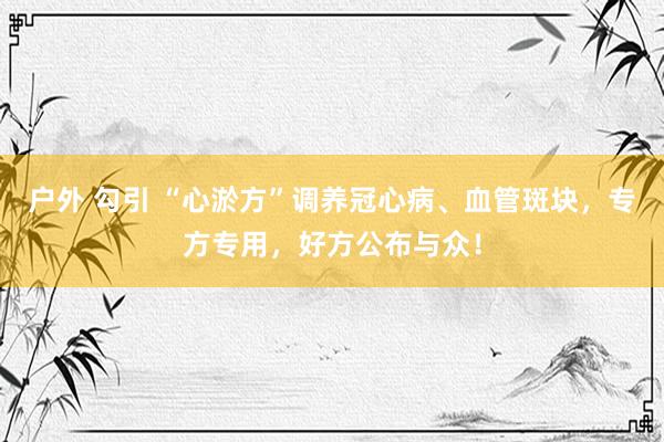 户外 勾引 “心淤方”调养冠心病、血管斑块，专方专用，好方公布与众！