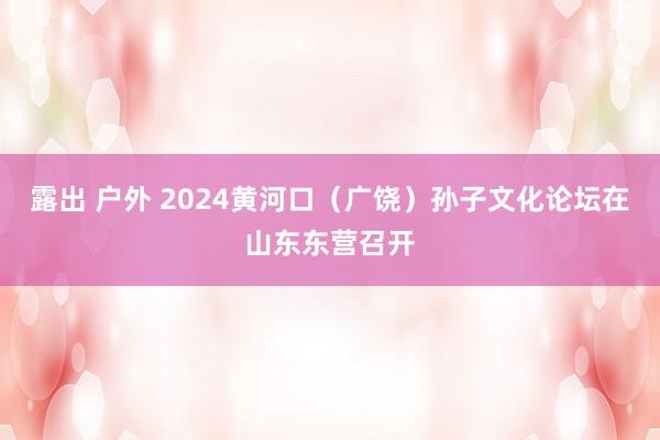 露出 户外 2024黄河口（广饶）孙子文化论坛在山东东营召开