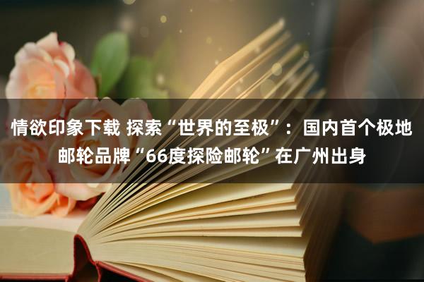 情欲印象下载 探索“世界的至极”：国内首个极地邮轮品牌“66度探险邮轮”在广州出身