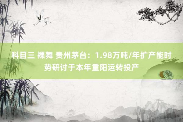 科目三 裸舞 贵州茅台：1.98万吨/年扩产能时势研讨于本年重阳运转投产