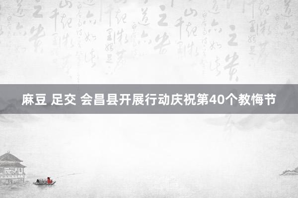 麻豆 足交 会昌县开展行动庆祝第40个教悔节