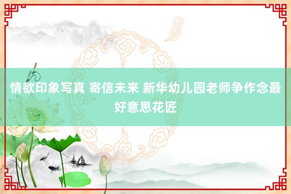 情欲印象写真 寄信未来 新华幼儿园老师争作念最好意思花匠