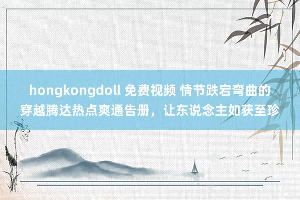 hongkongdoll 免费视频 情节跌宕弯曲的穿越腾达热点爽通告册，让东说念主如获至珍