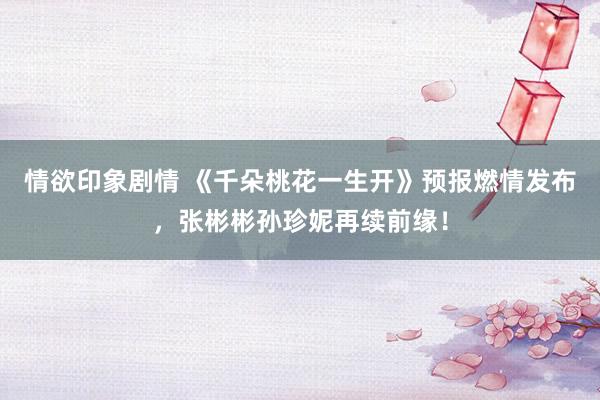 情欲印象剧情 《千朵桃花一生开》预报燃情发布，张彬彬孙珍妮再续前缘！