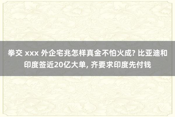 拳交 xxx 外企宅兆怎样真金不怕火成? 比亚迪和印度签近20亿大单， 齐要求印度先付钱