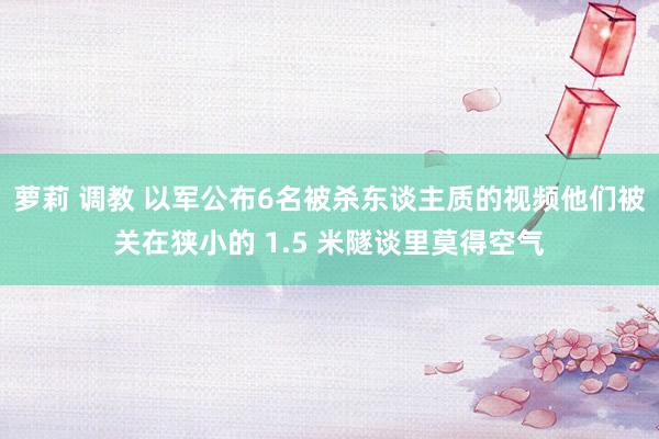 萝莉 调教 以军公布6名被杀东谈主质的视频他们被关在狭小的 1.5 米隧谈里莫得空气