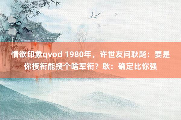 情欲印象qvod 1980年，许世友问耿飚：要是你授衔能授个啥军衔？耿：确定比你强