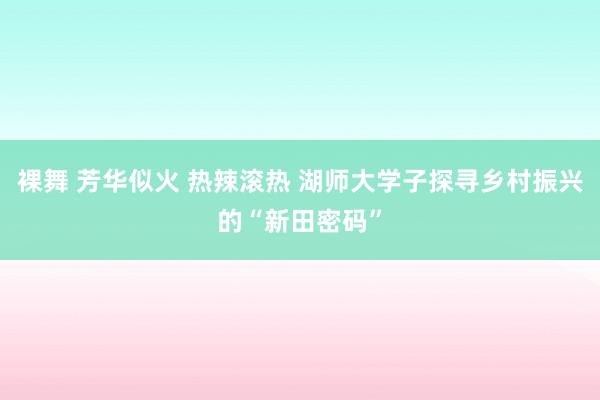 裸舞 芳华似火 热辣滚热 湖师大学子探寻乡村振兴的“新田密码”