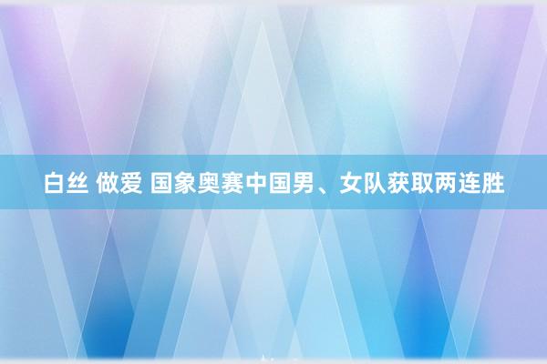 白丝 做爱 国象奥赛中国男、女队获取两连胜