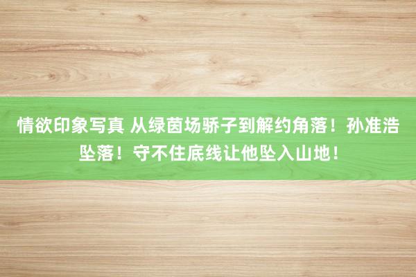 情欲印象写真 从绿茵场骄子到解约角落！孙准浩坠落！守不住底线让他坠入山地！