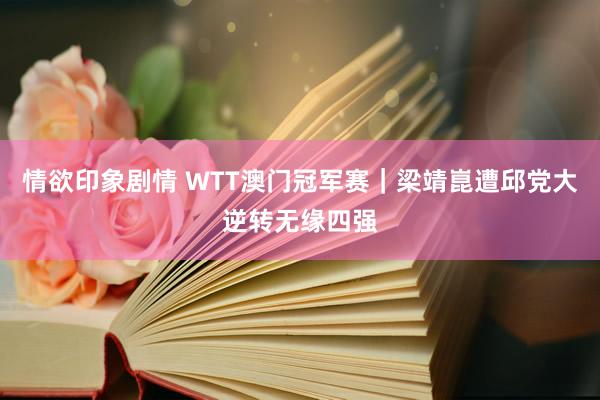 情欲印象剧情 WTT澳门冠军赛｜梁靖崑遭邱党大逆转无缘四强