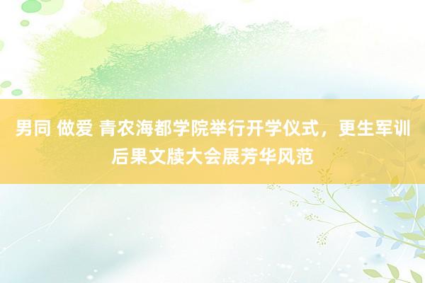 男同 做爱 青农海都学院举行开学仪式，更生军训后果文牍大会展芳华风范