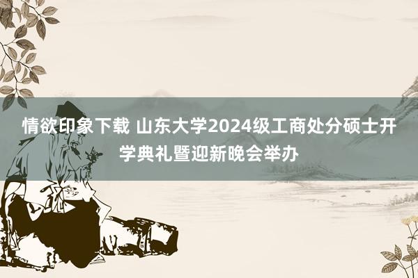 情欲印象下载 山东大学2024级工商处分硕士开学典礼暨迎新晚会举办