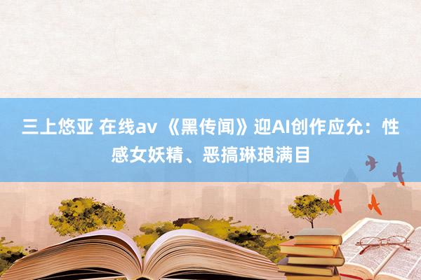 三上悠亚 在线av 《黑传闻》迎AI创作应允：性感女妖精、恶搞琳琅满目