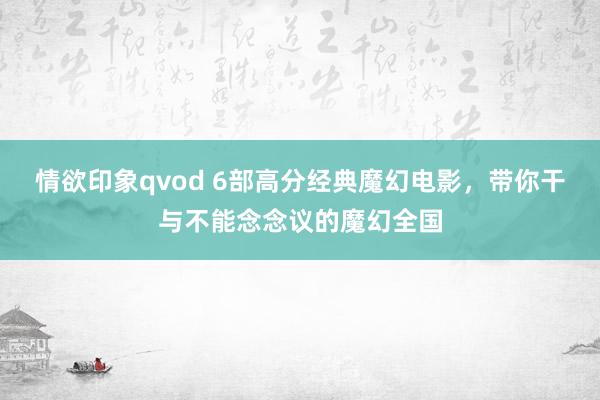 情欲印象qvod 6部高分经典魔幻电影，带你干与不能念念议的魔幻全国