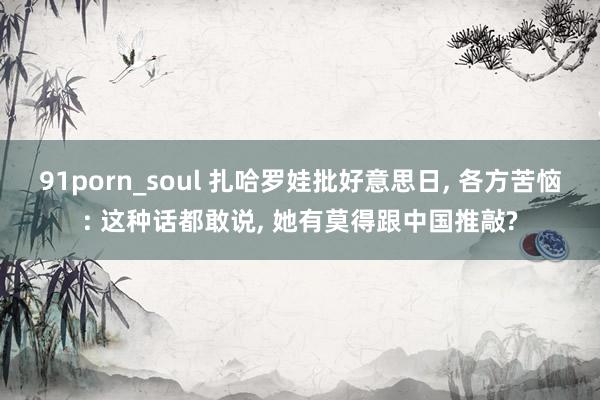 91porn_soul 扎哈罗娃批好意思日， 各方苦恼: 这种话都敢说， 她有莫得跟中国推敲?