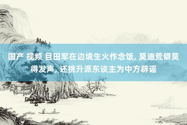 国产 视频 目田军在边境生火作念饭， 莫迪荒僻莫得发声， 还挑升派东谈主为中方辟谣