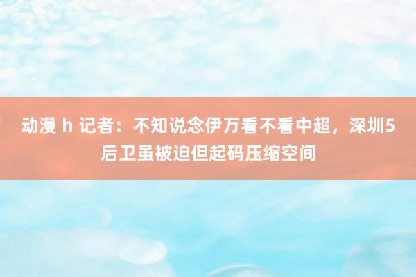 动漫 h 记者：不知说念伊万看不看中超，深圳5后卫虽被迫但起码压缩空间