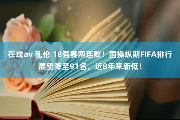 在线av 乱伦 18强赛两连败！国操纵期FIFA排行展望降至91名，近8年来新低！