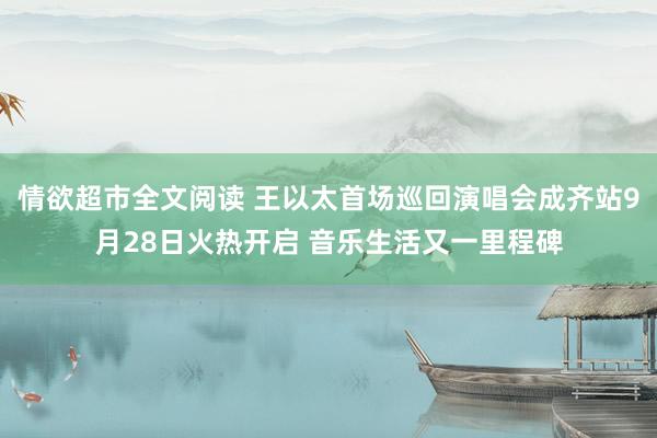 情欲超市全文阅读 王以太首场巡回演唱会成齐站9月28日火热开启 音乐生活又一里程碑