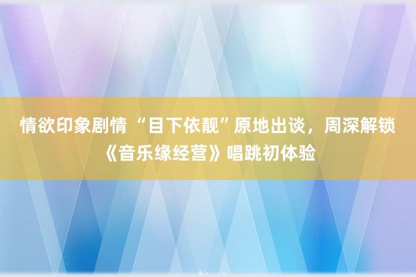 情欲印象剧情 “目下依靓”原地出谈，周深解锁《音乐缘经营》唱跳初体验