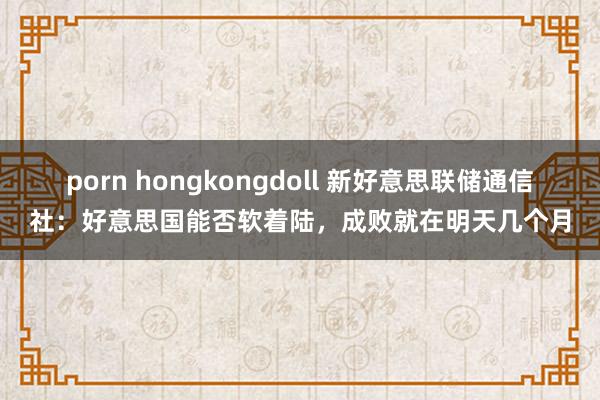 porn hongkongdoll 新好意思联储通信社：好意思国能否软着陆，成败就在明天几个月