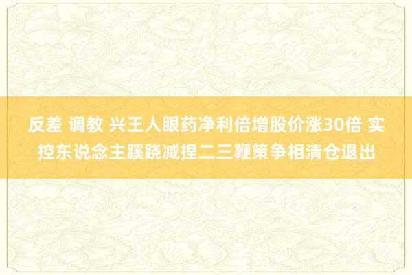 反差 调教 兴王人眼药净利倍增股价涨30倍 实控东说念主蹊跷减捏二三鞭策争相清仓退出