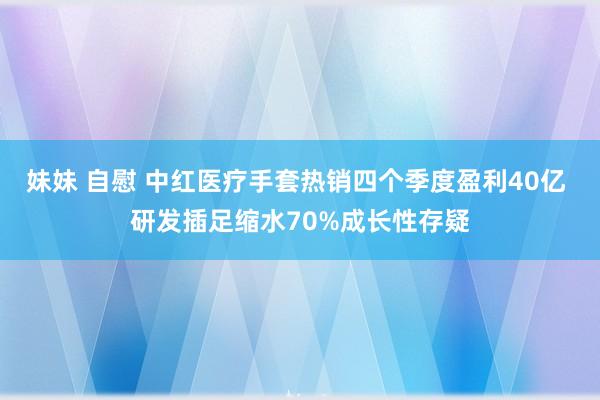 妹妹 自慰 中红医疗手套热销四个季度盈利40亿 研发插足缩水70%成长性存疑