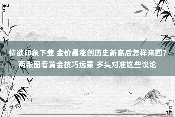 情欲印象下载 金价暴涨创历史新高后怎样来回？两张图看黄金技巧远景 多头对准这些议论