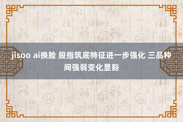 jisoo ai换脸 股指筑底特征进一步强化 三品种间强弱变化显豁